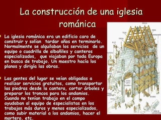   La construcción de una iglesia románica   La iglesia románica era un edificio caro de construir y solían  tardar años en terminarlo. Normalmente se alquilaban los servicios  de un equipo o cuadrilla de albañiles y canteros especializados,  que viajaban por toda Europa en busca de trabajo. Un maestro hacía los planos y dirigía las obras.    Las gentes del lugar se veían obligadas a realizar servicios gratuitos, como transportar las piedras desde la cantera, cortar árboles y preparar los troncos para los andamios. Cuando no tenían trabajo en el campo ayudaban al equipo de especialistas en los trabajos más duros y menos especializados, como subir material a los andamios, hacer el mortero, etc.   