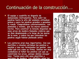Continuación de la construcción…. El equipo o cuadrilla no disponía de demasiados instrumentos. Para subir las piedras hasta lo alto del andamio utilizaban poleas y para las piedras grandes y pesadas, la rueda. Comprobaban constantemente, con plomadas y niveles, que los muros subieran rectos. Para construir la bóveda disponían de unos arcos de madera llamados cimbras que se iban desplazando a lo largo de los muros de la nave, y sobre los que colocaban las piedras según habían planeado antes.  Los canteros eran muy importantes. Con sus martillos y cinceles cortaban las piedras a medida y una vez terminadas les ponían  una señal que era como su firma. Debían ser muy cuidadosos al tallar las piedras con que se construían los arcos, porque debían encajar bien. Tenían para ello unas plantillas o patrones de madera. Los albañiles unían las piedras con mortero formado por cal, arena y agua que, con el tiempo, se endurecía mucho . 