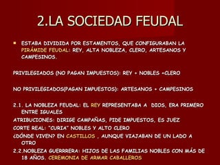 2.LA SOCIEDAD FEUDAL ESTABA DIVIDIDA POR ESTAMENTOS, QUE CONFIGURABAN LA  PIRÁMIDE FEUDAL : REY, ALTA NOBLEZA, CLERO, ARTESANOS Y CAMPESINOS. PRIVILEGIADOS (NO PAGAN IMPUESTOS): REY + NOBLES +CLERO NO PRIVILEGIADOS(PAGAN IMPUESTOS): ARTESANOS + CAMPESINOS 2.1. LA NOBLEZA FEUDAL: EL  REY  REPRESENTABA A  DIOS, ERA PRIMERO ENTRE IGUALES  ATRIBUCIONES: DIRIGE CAMPAÑAS, PIDE IMPUESTOS, ES JUEZ CORTE REAL: “CURIA” NOBLES Y ALTO CLERO ¿DÓNDE VIVEN? EN  CASTILLOS  , AUNQUE VIAJABAN DE UN LADO A OTRO 2.2.NOBLEZA GUERRRERA: HIJOS DE LAS FAMILIAS NOBLES CON MÁS DE 18 AÑOS.  CEREMONIA DE ARMAR CABALLEROS 