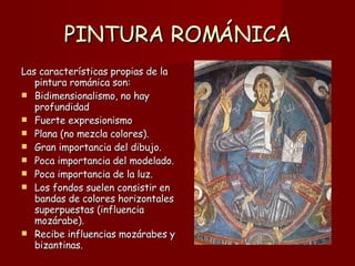PINTURA ROMÁNICA Las características propias de la pintura románica son: Bidimensionalismo, no hay profundidad Fuerte expresionismo Plana (no mezcla colores). Gran importancia del dibujo. Poca importancia del modelado. Poca importancia de la luz. Los fondos suelen consistir en bandas de colores horizontales superpuestas (influencia mozárabe). Recibe influencias mozárabes y bizantinas. 