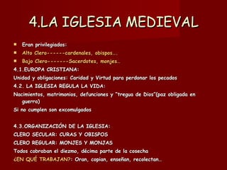4.LA IGLESIA MEDIEVAL Eran privilegiados:  Alto Clero------cardenales, obispos…. Bajo Clero-------Sacerdotes, monjes… 4.1.EUROPA CRISTIANA: Unidad y obligaciones: Caridad y Virtud para perdonar los pecados 4.2. LA IGLESIA REGULA LA VIDA: Nacimientos, matrimonios, defunciones y “tregua de Dios”(paz obligada en guerra) Si no cumplen son excomulgados 4.3.ORGANIZACIÓN DE LA IGLESIA: CLERO SECULAR: CURAS Y OBISPOS CLERO REGULAR: MONJES Y MONJAS Todos cobraban el diezmo, décima parte de la cosecha ¿EN QUÉ TRABAJAN? : Oran, copian, enseñan, recolectan… 