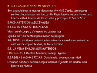 4.4. LAS CRUZADAS MEDIEVALES : Son expediciones a lugares donde nació y vivió Jesús, son lugares santos atacados por los turcos. Un Papa llamó a los cristianos para liberar estas tierras de los infieles y proteger la Santa Cruz 5.MONASTERIOS MEDIEVALES: 5.1. LA IGLESIA SE RURALIZA:  Viven en el campo y dirigen a los campesinos Iglesia edificio central para avisar de peligros Año 1000: Los Monasterios son las primeras escuelas y centros de cultura: Se copian textos, se lee y escribe. 5.2. LA VIDA EN LOS MONASTERIOS: EDIFICIOS : Establos, Granero, Bodega, Iglesia 5.3.REGLAS MONÁSTICAS: Obediencia, pobreza, castidad Llevaban hábito y debían cumplir normas. Ejemplo de Orden: San Benito de Nursia 