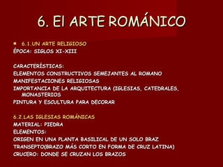 6. El ARTE ROMÁNICO 6.1.UN ARTE RELIGIOSO ÉPOCA: SIGLOS XI-XIII CARACTERÍSTICAS:  ELEMENTOS CONSTRUCTIVOS SEMEJANTES AL ROMANO MANIFESTACIONES RELIGIOSAS IMPORTANCIA DE LA ARQUITECTURA (IGLESIAS, CATEDRALES, MONASTERIOS PINTURA Y ESCULTURA PARA DECORAR 6.2.LAS IGLESIAS ROMÁNICAS MATERIAL: PIEDRA ELEMENTOS:  ORIGEN EN UNA PLANTA BASILICAL DE UN SOLO BRAZ TRANSEPTO(BRAZO MÁS CORTO EN FORMA DE CRUZ LATINA) CRUCERO: DONDE SE CRUZAN LOS BRAZOS 