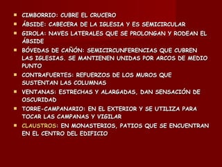 CIMBORRIO: CUBRE EL CRUCERO ÁBSIDE: CABECERA DE LA IGLESIA Y ES SEMICIRCULAR GIROLA: NAVES LATERALES QUE SE PROLONGAN Y RODEAN EL ÁBSIDE BÓVEDAS DE CAÑÓN: SEMICIRCUNFERENCIAS QUE CUBREN LAS IGLESIAS. SE MANTIENEN UNIDAS POR ARCOS DE MEDIO PUNTO CONTRAFUERTES: REFUERZOS DE LOS MUROS QUE SUSTENTAN LAS COLUMNAS VENTANAS: ESTRECHAS Y ALARGADAS, DAN SENSACIÓN DE OSCURIDAD TORRE-CAMPANARIO: EN EL EXTERIOR Y SE UTILIZA PARA TOCAR LAS CAMPANAS Y VIGILAR CLAUSTROS : EN MONASTERIOS, PATIOS QUE SE ENCUENTRAN EN EL CENTRO DEL EDIFICIO 