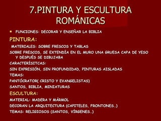 7.PINTURA Y ESCULTURA ROMÁNICAS FUNCIONES: DECORAR Y ENSEÑAR LA BIBLIA PINTURA: MATERIALES: SOBRE FRESCOS Y TABLAS SOBRE FRESCOS, SE EXTENDÍA EN EL MURO UNA GRUESA CAPA DE YESO Y DESPUÉS SE DIBUJABA CARACTERÍSITCAS:  SIN EXPRESIÓN, SIN PROFUNDIDAD, PINTURAS AISLADAS TEMAS: PANTÓCRATOR( CRISTO Y EVANGELISTAS) SANTOS, BIBLIA, MINIATURAS ESCULTURA:   MATERIAL: MADERA Y MÁRMOL DECORAN LA ARQUITECTURA (CAPITELES, FRONTONES…) TEMAS: RELIGIOSOS (SANTOS, VÍRGENES…) 