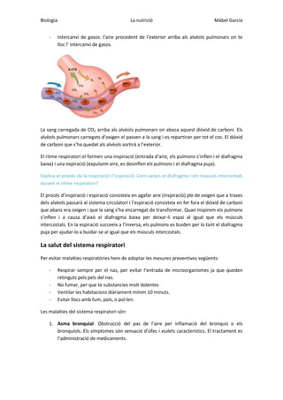 Biologia
-

La nutrició

Mábel García

Intercanvi de gasos: l’aire procedent de l’exterior arriba als alvèols pulmonars on te
lloc l’ intercanvi de gasos.

La sang carregada de CO2 arriba als alvèols pulmonars on aboca aquest diòxid de carboni. Els
alvèols pulmonars carregats d’oxigen el passen a la sang i es repartiran per tot el cos. El diòxid
de carboni que s’ha quedat als alvèols sortirà a l’exterior.
El ritme respiratori el formen una inspiració (entrada d’aire, els pulmons s’inflen i el diafragma
baixa) i una expiració (expulsem aire, es desinflen els pulmons i el diafragma puja).
Explica el procés de la inspiració i l’espiració. Com varien el diafragma i els músculs intercostals
durant el ritme respiratori?
El procés d’inspiració i espiració consisteix en agafar aire (inspiració) ple de oxigen que a traves
dels alvèols passarà al sistema circulatori i l’espiració consisteix en fer fora el diòxid de carboni
que abans era oxigen i que la sang s’ha encarregat de transformar. Quan inspirem els pulmons
s’inflen i a causa d’això el diafragma baixa per deixar-li espai al igual que els músculs
intercostals. En la espiració succeeix a l’inversa, els pulmons es buiden per lo tant el diafragma
puja per ajudar-lo a buidar-se al igual que els músculs intercostals.

La salut del sistema respiratori
Per evitar malalties respiratòries hem de adoptar les mesures preventives següents:
-

Respirar sempre per el nas, per evitar l’entrada de microorganismes ja que queden
retinguts pels pels del nas.
No fumar, per que te substancies molt dolentes
Ventilar les habitacions diàriament mínim 10 minuts.
Evitar llocs amb fum, pols, o pol·len.

Les malalties del sistema respiratori són:
1. Asma bronquial: Obstrucció del pas de l’aire per inflamació del bronquis o els
bronquíols. Els símptomes són sensació d’ofec i xiulets característics. El tractament es
l’administració de medicaments.

 