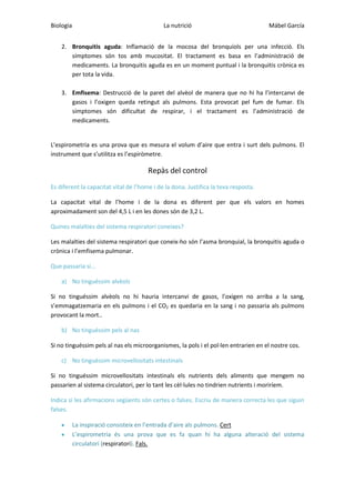 Biologia

La nutrició

Mábel García

2. Bronquitis aguda: Inflamació de la mocosa del bronquíols per una infecció. Els
símptomes són tos amb mucositat. El tractament es basa en l’administració de
medicaments. La bronquitis aguda es en un moment puntual i la bronquitis crònica es
per tota la vida.
3. Emfisema: Destrucció de la paret del alvèol de manera que no hi ha l’intercanvi de
gasos i l’oxigen queda retingut als pulmons. Esta provocat pel fum de fumar. Els
símptomes són dificultat de respirar, i el tractament es l’administració de
medicaments.

L’espirometria es una prova que es mesura el volum d’aire que entra i surt dels pulmons. El
instrument que s’utilitza es l’espiròmetre.

Repàs del control
Es diferent la capacitat vital de l’home i de la dona. Justifica la teva resposta.
La capacitat vital de l’home i de la dona es diferent per que els valors en homes
aproximadament son del 4,5 L i en les dones són de 3,2 L.
Quines malalties del sistema respiratori coneixes?
Les malalties del sistema respiratori que coneix-ho són l’asma bronquial, la bronquitis aguda o
crònica i l’emfisema pulmonar.
Que passaria si...
a) No tinguéssim alvèols
Si no tinguéssim alvèols no hi hauria intercanvi de gasos, l’oxigen no arriba a la sang,
s’emmagatzemaria en els pulmons i el CO2 es quedaria en la sang i no passaria als pulmons
provocant la mort..
b) No tinguéssim pels al nas
Si no tinguéssim pels al nas els microorganismes, la pols i el pol·len entrarien en el nostre cos.
c) No tinguéssim microvellositats intestinals
Si no tinguéssim microvellositats intestinals els nutrients dels aliments que mengem no
passarien al sistema circulatori, per lo tant les cèl·lules no tindrien nutrients i moriríem.
Indica si les afirmacions següents són certes o falses. Escriu de manera correcta les que siguin
falses.
La inspiració consisteix en l’entrada d’aire als pulmons. Cert
L’espirometria és una prova que es fa quan hi ha alguna alteració del sistema
circulatori (respiratori). Fals.

 