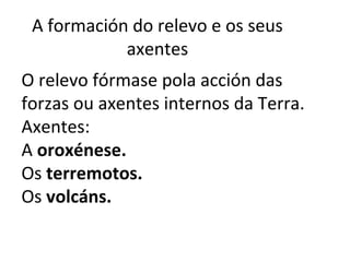 A formación do relevo e os seus
axentes
O relevo fórmase pola acción das
forzas ou axentes internos da Terra.
Axentes:
A oroxénese.
Os terremotos.
Os volcáns.
 