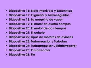 Diapositiva 16: Biela-manivela y Excéntrica Diapositiva 17: Cigüeñal y Leva-seguidor Diapositiva 18: La máquina de vapor Diapositiva 19: El motor de cuatro tiempos Diapositiva 20: El motor de dos tiempos Diapositiva 21: El cohete Diapositiva 22: Tipos de motores de aviones Diapositiva 23: Turborreactor y Turbofan Diapositiva 24: Turbopropulsor y Estatorreactor Diapositiva 25: Pulsorreactor Diapositiva 26: Fin 
