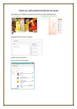 TEMA 03: IMPLEMENTACIÓN DE MI BLOG
Para todas lasinterrogantesaseguirprimeroiremosadiseñoalaladode salir
Luegodonde dice insertarun gatget
¿Cómoinsertarun botón?
Damos clikenhtml javascript
 