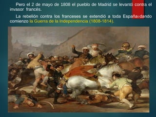 Pero el 2 de mayo de 1808 el pueblo de Madrid se levantó contra el
invasor francés.
La rebelión contra los franceses se extendió a toda España dando
comienzo la Guerra de la Independencia (1808-1814).
10
 