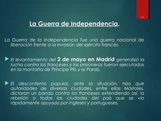 La Guerra de Independencia.
La Guerra de la Independencia fue una guerra nacional de
liberación frente a la invasión del ejército francés.
 El levantamiento del 2 de mayo en Madrid generalizó la
lucha contra los franceses y los prisioneros fueron ejecutados
en la montaña de Príncipe Pío y el Pardo.
 El descontento popular, ante la situación, hizo que
autoridades de diversas ciudades, entre ellas Móstoles,
dictaran un bando contra los franceses extendiendo así, la
rebelión a todas las ciudades del país que se vio
rápidamente apoyada por ingleses y portugueses.
11
 