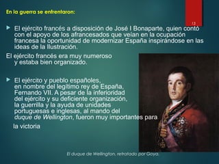 13
El duque de Wellington, retratado por Goya.
En la guerra se enfrentaron:
 El ejército francés a disposición de José I Bonaparte, quien contó
con el apoyo de los afrancesados que veían en la ocupación
francesa la oportunidad de modernizar España inspirándose en las
ideas de la Ilustración.
El ejército francés era muy numeroso
y estaba bien organizado.
 El ejército y pueblo españoles,
en nombre del legítimo rey de España,
Fernando VII. A pesar de la inferioridad
del ejército y su deficiente organización,
la guerrilla y la ayuda de unidades
portuguesas e inglesas, al mando del
duque de Wellington, fueron muy importantes para
la victoria
 