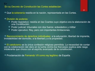 En
En su Decreto de Constitución las Cortes establecían:
Que la soberanía residía en la nación, representada en las Cortes.
División de poderes:
 Poder legislativo: residía en las Coartes cuyo objetivo era la elaboración de
una Constitución.
 Poder judicial: tribunales con dos fueros: eclesiástico y militar
 Poder ejecutivo: Rey, pero con importantes limitaciones.
Reconocimiento de derechos individuales: a la educación, libertad de imprenta,
inviolabilidad del domicilio, a la libertad y a la propiedad.
El catolicismo es la única confesión religiosa permitida. La necesidad de contar
con la colaboración del clero en la lucha contra los franceses explica este rasgo
intolerante que choca con el espíritu avanzado de la constitución.
Proclamación de Fernando VII como rey legítimo de España.
20
 