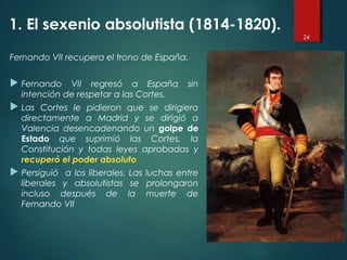 Fernando VII recupera el trono de España.
 Fernando VII regresó a España sin
intención de respetar a las Cortes.
 Las Cortes le pidieron que se dirigiera
directamente a Madrid y se dirigió a
Valencia desencadenando un golpe de
Estado que suprimió las Cortes, la
Constitución y todas leyes aprobadas y
recuperó el poder absoluto
 Persiguió a los liberales. Las luchas entre
liberales y absolutistas se prolongaron
incluso después de la muerte de
Fernando VII
24
1. El sexenio absolutista (1814-1820).
 