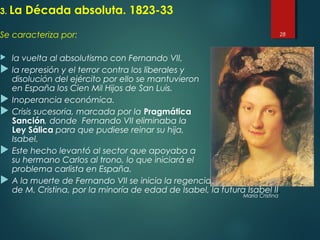 3. La Década absoluta. 1823-33
Se caracteriza por:
 la vuelta al absolutismo con Fernando VII,
 la represión y el terror contra los liberales y
disolución del ejército por ello se mantuvieron
en España los Cien Mil Hijos de San Luis.
 Inoperancia económica.
 Crisis sucesoria, marcada por la Pragmática
Sanción, donde Fernando VII eliminaba la
Ley Sálica para que pudiese reinar su hija,
Isabel.
 Este hecho levantó al sector que apoyaba a
su hermano Carlos al trono, lo que iniciará el
problema carlista en España.
 A la muerte de Fernando VII se inicia la regencia
de M. Cristina, por la minoría de edad de Isabel, la futura Isabel II.
28
María Cristina
 