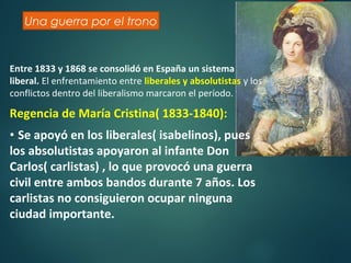 26
Una guerra por el trono
Entre 1833 y 1868 se consolidó en España un sistema
liberal. El enfrentamiento entre liberales y absolutistas y los
conflictos dentro del liberalismo marcaron el período.
Regencia de María Cristina( 1833-1840):
• Se apoyó en los liberales( isabelinos), pues
los absolutistas apoyaron al infante Don
Carlos( carlistas) , lo que provocó una guerra
civil entre ambos bandos durante 7 años. Los
carlistas no consiguieron ocupar ninguna
ciudad importante.
 