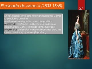 27
El reinado de Isabel II (1833-1868).
En 1843 Isabel tenía solo trece años pero las Cortes
la proclamaron reina.
Los liberales se organizaron en dos partidos:
Moderados defendía un liberalismo limitado o
conservador. Constitución de 1845. (Narváez)
Progresistas defendían mayores libertades para las
clases medias y populares (Espartero)
En 1843 Isabel tenía solo trece años pero las Cortes
la proclamaron reina.
Los liberales se organizaron en dos partidos:
Moderados defendía un liberalismo limitado o
conservador. Constitución de 1845. (Narváez)
Progresistas defendían mayores libertades para las
clases medias y populares (Espartero)
 