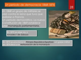 28
Un periodo de democracia 1868-1876
En 1868 un grupo de militares se
alzó contra la reina que tuvo que
exiliarse a Francia.
Un periodo democrático. La nueva
Constitución de 1869 establece
una monarquía parlamentaria.
En 1868 un grupo de militares se
alzó contra la reina que tuvo que
exiliarse a Francia.
Un periodo democrático. La nueva
Constitución de 1869 establece
una monarquía parlamentaria.
En 1870 se elige rey a
Amadeo I de Saboya
En 1870 se elige rey a
Amadeo I de Saboya
En 1873 se proclama la Primera República Española, un golpe militar
en 1874 llevó a la restauración de la monarquía
En 1873 se proclama la Primera República Española, un golpe militar
en 1874 llevó a la restauración de la monarquía
 