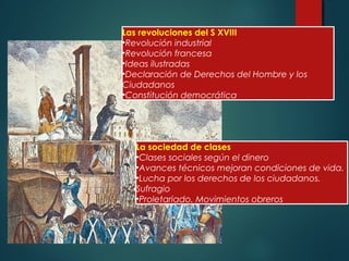 3
Las revoluciones del S XVIII
•Revolución industrial
•Revolución francesa
•Ideas ilustradas
•Declaración de Derechos del Hombre y los
Ciudadanos
•Constitución democrática
La sociedad de clases
•Clases sociales según el dinero
•Avances técnicos mejoran condiciones de vida.
•Lucha por los derechos de los ciudadanos.
Sufragio
•Proletariado. Movimientos obreros
 