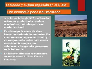 A lo largo del siglo XIX en España
se fueron produciendo cambios
económicos y sociales pero con
mucha lentitud
 En el campo la mano de obra
barata no estimuló la mecanización
ni el aumento de productividad, y
un campesinado pobre, con escasa
capacidad de compra, no
animaron a los grandes progresos
en la industria.
 La industrialización se concentró
en zonas como El País Vasco o
Cataluña
Sociedad y cultura española en el S. XIX
Una economía poco industrializada
 
