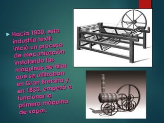  Hacia 1830, esta
Hacia 1830, esta
industria textil
industria textil
inició un proceso
inició un proceso
de mecanización
de mecanización
instalando las
instalando las
máquinas de hilar
máquinas de hilar
que se utilizaban
que se utilizaban
en Gran Bretaña y,
en Gran Bretaña y,
en 1833, empezó a
en 1833, empezó a
funcionar lafuncionar la
primera máquina
primera máquina
de vapor.de vapor.
 