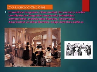  La mediana burguesía (clase media): Era escasa y estabaLa mediana burguesía (clase media): Era escasa y estaba
constituida por pequeños empresarios industriales,constituida por pequeños empresarios industriales,
comerciantes, profesionales liberales, funcionarios.comerciantes, profesionales liberales, funcionarios.
Apoyándose en ideas liberales, exigió derechos políticosApoyándose en ideas liberales, exigió derechos políticos
Una sociedad de clases
 