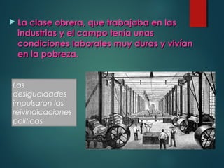  La clase obrera, que trabajaba en lasLa clase obrera, que trabajaba en las
industrias y el campo tenía unasindustrias y el campo tenía unas
condiciones laborales muy duras y vivíancondiciones laborales muy duras y vivían
en la pobreza.en la pobreza.
Las
desigualdades
impulsaron las
reivindicaciones
políticas
 
