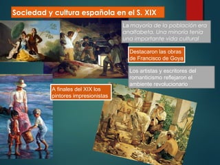 Sociedad y cultura española en el S. XIX
La mayoría de la población era
analfabeta. Una minoría tenía
una importante vida cultural
Destacaron las obras
de Francisco de Goya
Los artistas y escritores del
romanticismo reflejaron el
ambiente revolucionario
A finales del XIX los
pintores impresionistas
 