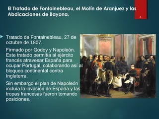 6
El Tratado de Fontainebleau, el Motín de Aranjuez y las
Abdicaciones de Bayona.
 Tratado de Fontainebleau, 27 de
octubre de 1807.
Firmado por Godoy y Napoleón.
Este tratado permitía al ejército
francés atravesar España para
ocupar Portugal, colaborando así al
bloqueo continental contra
Inglaterra.
Sin embargo el plan de Napoleón
incluía la invasión de España y las
tropas francesas fueron tomando
posiciones.
 