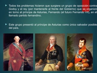  Todos los problemas hicieron que surgiera un grupo de oposición contra
Godoy y el rey (por mantenerle al frente del Gobierno) que se organizó
en torno al príncipe de Asturias, Fernando (el futuro Fernando VII), en el
llamado partido fernandino.
 Este grupo presentó al príncipe de Asturias como único salvador posible
del país.
7
 