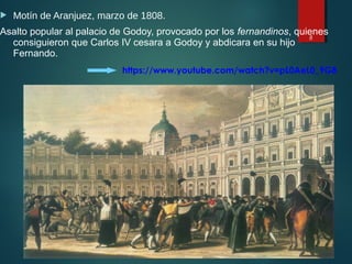  Motín de Aranjuez, marzo de 1808.
Asalto popular al palacio de Godoy, provocado por los fernandinos, quienes
consiguieron que Carlos IV cesara a Godoy y abdicara en su hijo
Fernando.
8
https://www.youtube.com/watch?v=pL0AeL0_9G8
 