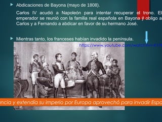  Abdicaciones de Bayona (mayo de 1808).
Carlos IV acudió a Napoleón para intentar recuperar el trono. El
emperador se reunió con la familia real española en Bayona y obligo a
Carlos y a Fernando a abdicar en favor de su hermano José.
 Mientras tanto, los franceses habían invadido la península.
9
https://www.youtube.com/watch?v=-K178
ancia y extendía su imperio por Europa aprovechó para invadir Espa
 