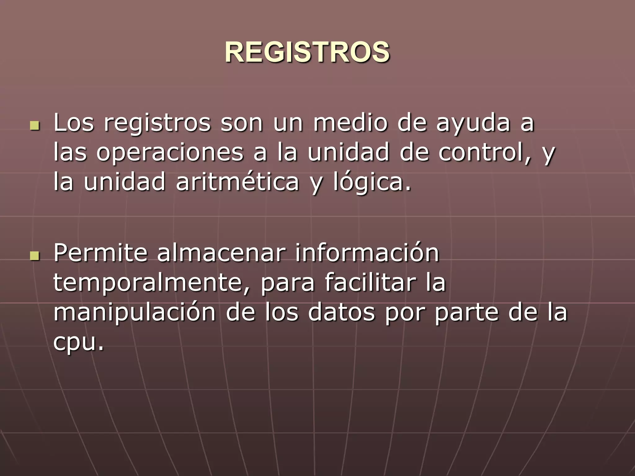 REGISTROS
 Los registros son un medio de ayuda a
las operaciones a la unidad de control, y
la unidad aritmética y lógica.
 Permite almacenar información
temporalmente, para facilitar la
manipulación de los datos por parte de la
cpu.
 