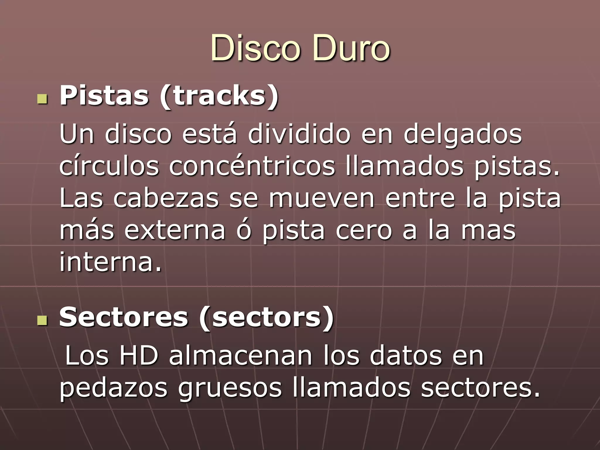  Pistas (tracks)
Un disco está dividido en delgados
círculos concéntricos llamados pistas.
Las cabezas se mueven entre la pista
más externa ó pista cero a la mas
interna.
 Sectores (sectors)
Los HD almacenan los datos en
pedazos gruesos llamados sectores.
Disco Duro
 
