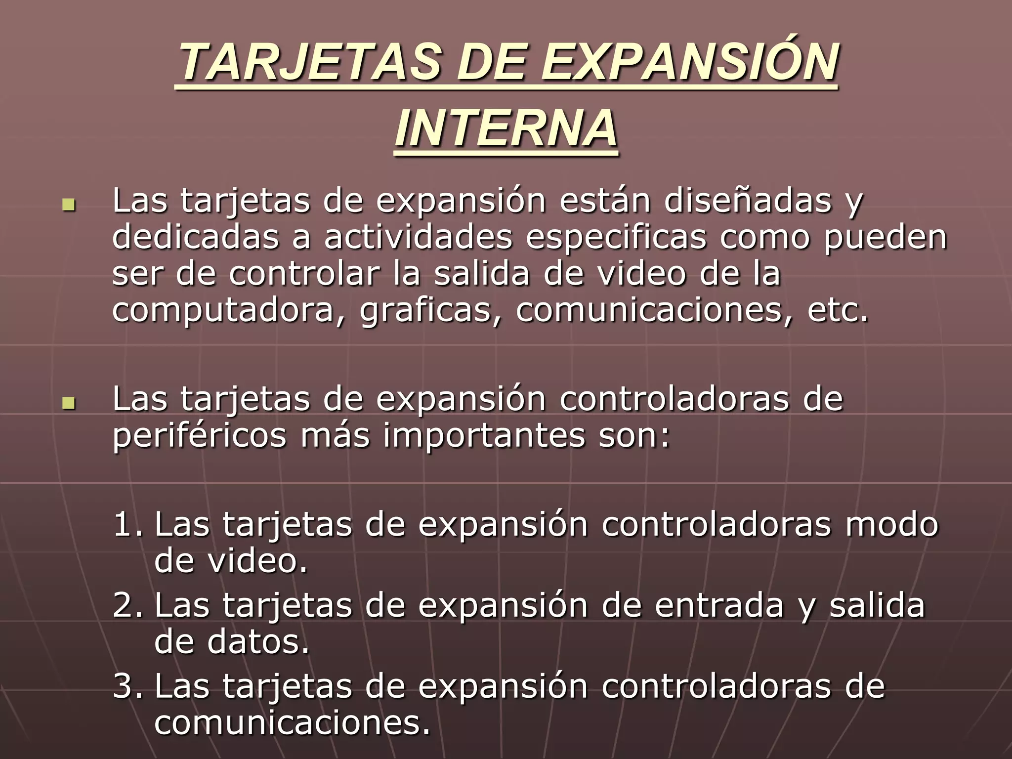 TARJETAS DE EXPANSIÓN
INTERNA
 Las tarjetas de expansión están diseñadas y
dedicadas a actividades especificas como pueden
ser de controlar la salida de video de la
computadora, graficas, comunicaciones, etc.
 Las tarjetas de expansión controladoras de
periféricos más importantes son:
1. Las tarjetas de expansión controladoras modo
de video.
2. Las tarjetas de expansión de entrada y salida
de datos.
3. Las tarjetas de expansión controladoras de
comunicaciones.
 