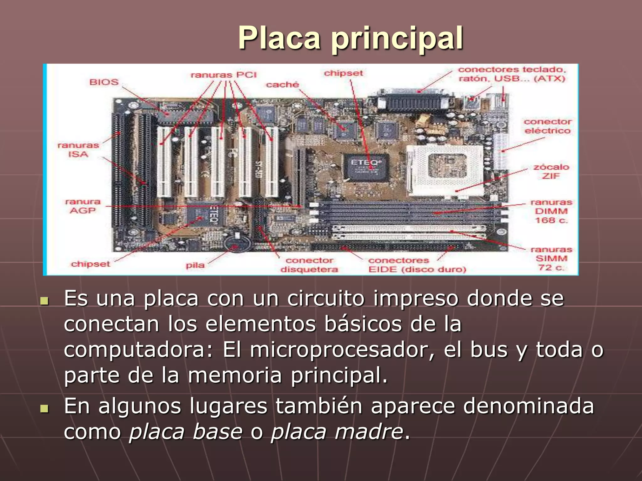 Placa principal
 Es una placa con un circuito impreso donde se
conectan los elementos básicos de la
computadora: El microprocesador, el bus y toda o
parte de la memoria principal.
 En algunos lugares también aparece denominada
como placa base o placa madre.
 