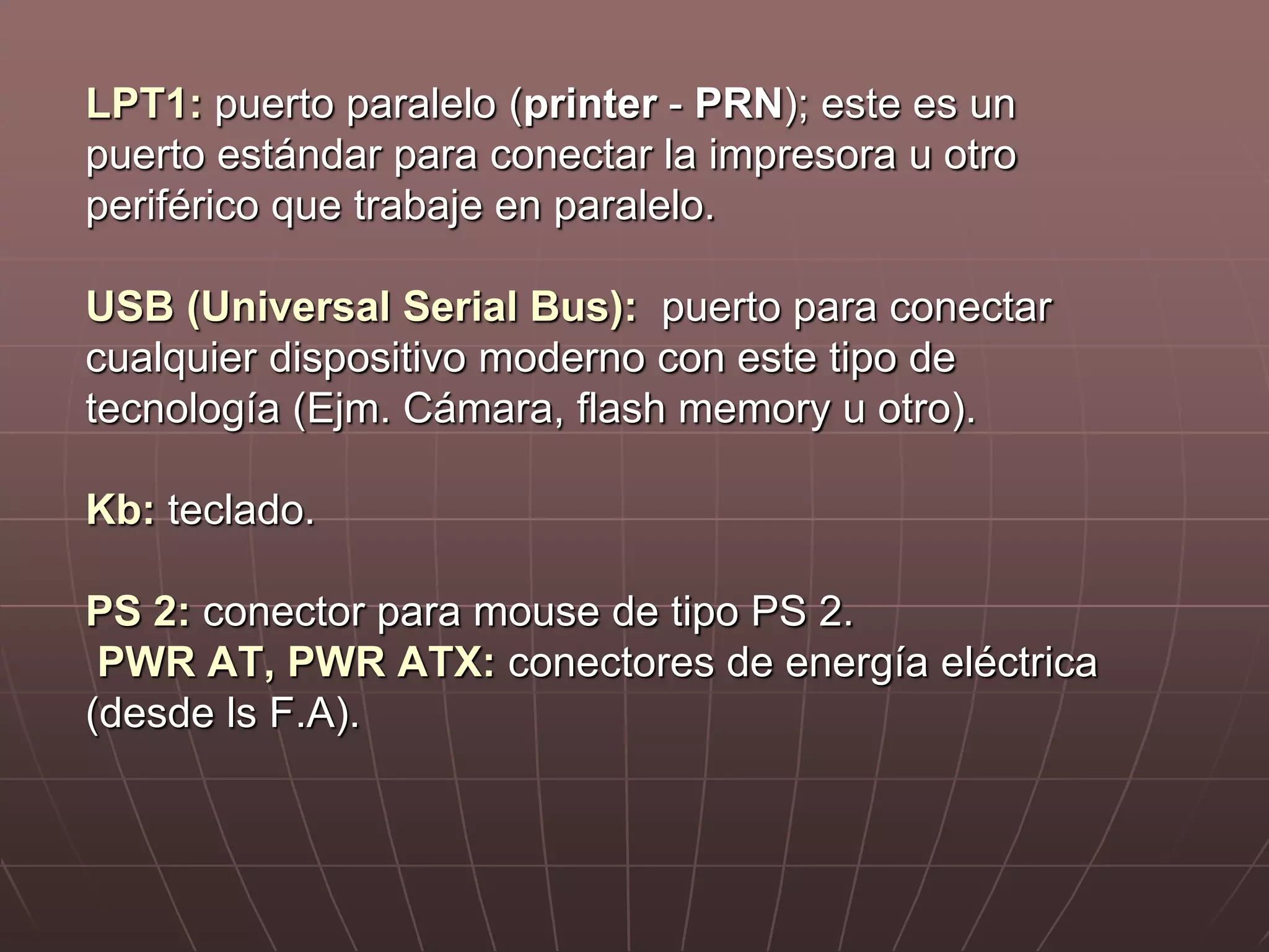 LPT1: puerto paralelo (printer - PRN); este es un
puerto estándar para conectar la impresora u otro
periférico que trabaje en paralelo.
USB (Universal Serial Bus): puerto para conectar
cualquier dispositivo moderno con este tipo de
tecnología (Ejm. Cámara, flash memory u otro).
Kb: teclado.
PS 2: conector para mouse de tipo PS 2.
PWR AT, PWR ATX: conectores de energía eléctrica
(desde ls F.A).
 