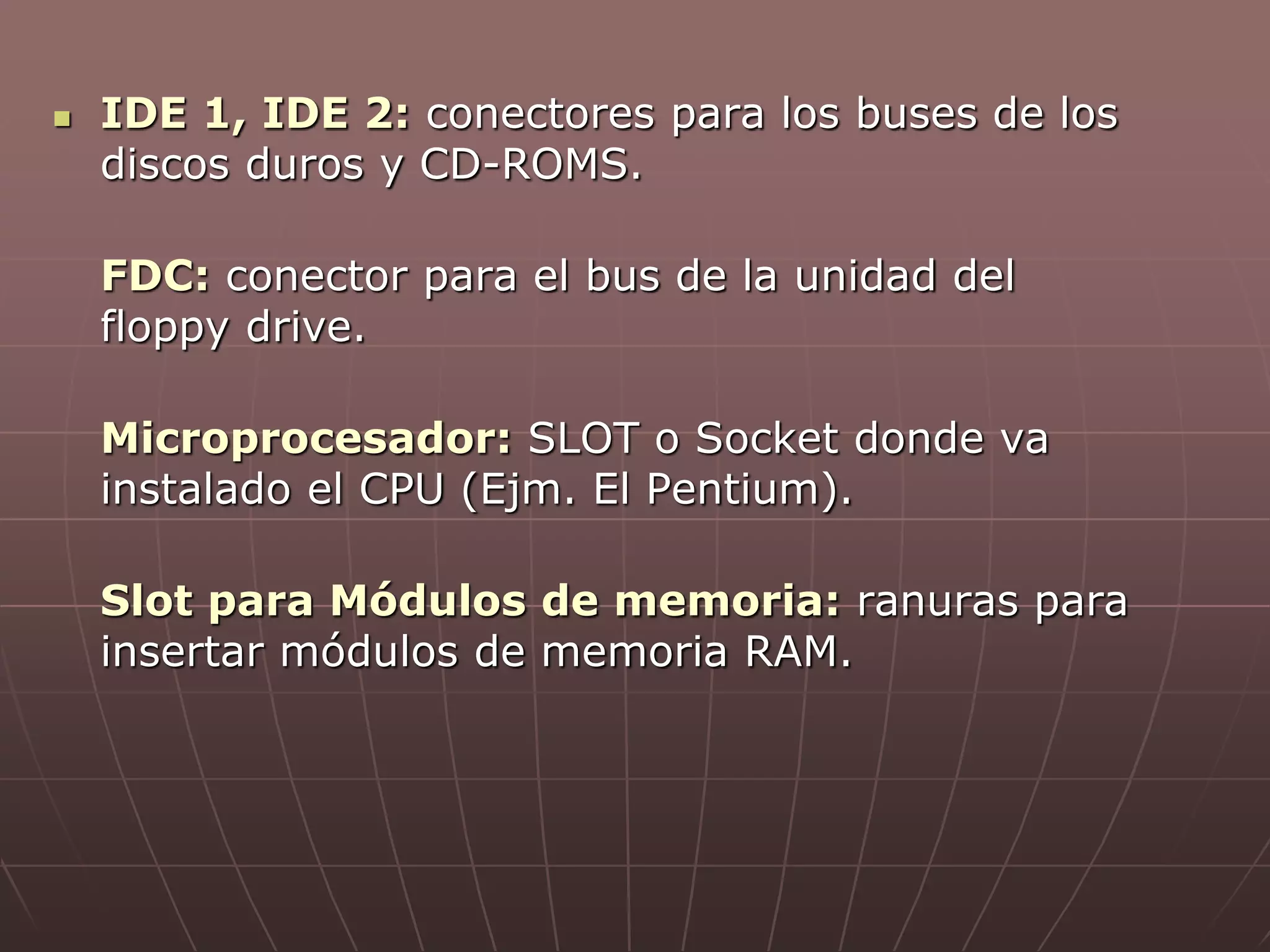  IDE 1, IDE 2: conectores para los buses de los
discos duros y CD-ROMS.
FDC: conector para el bus de la unidad del
floppy drive.
Microprocesador: SLOT o Socket donde va
instalado el CPU (Ejm. El Pentium).
Slot para Módulos de memoria: ranuras para
insertar módulos de memoria RAM.
 
