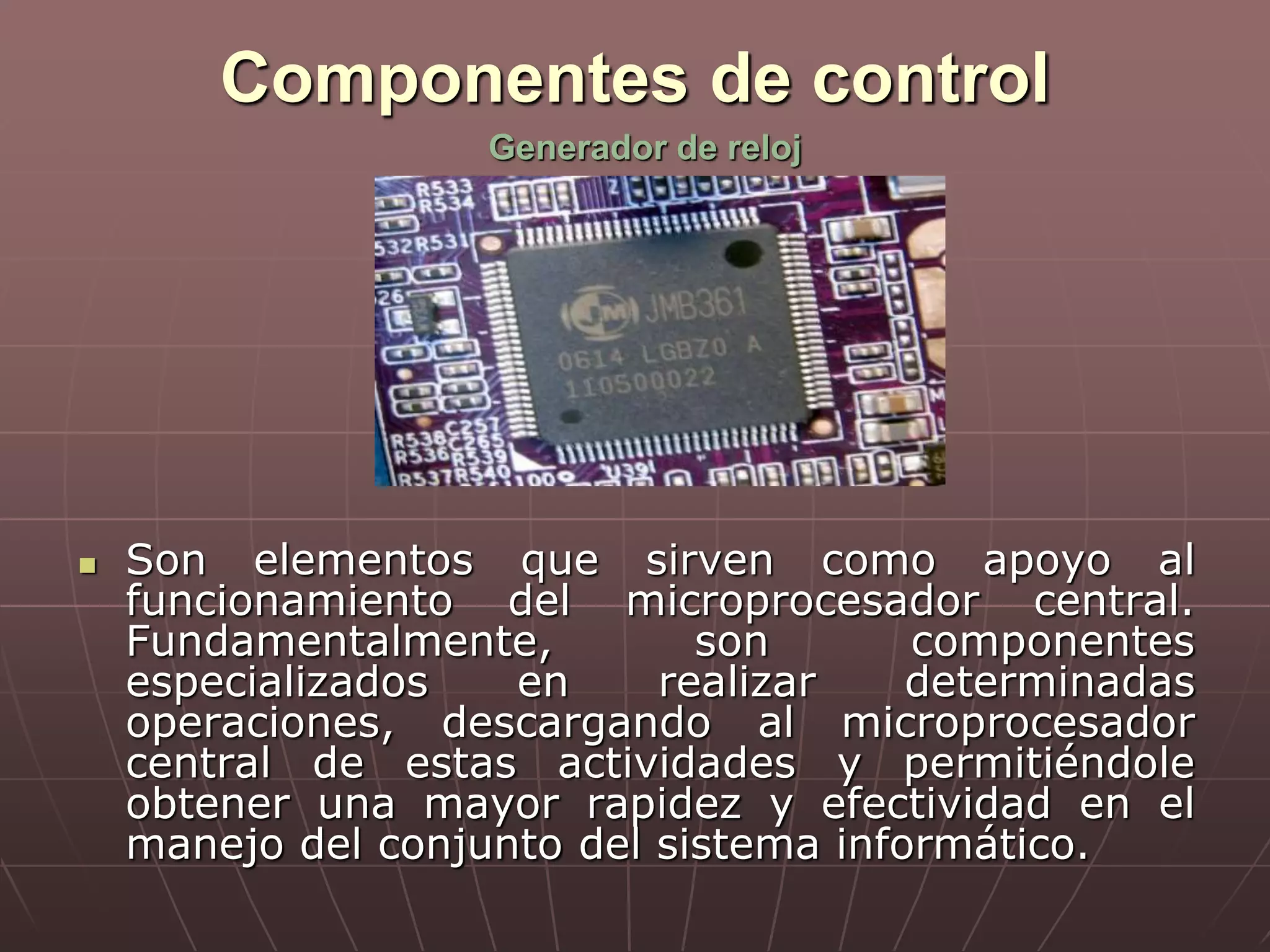 Componentes de control
 Son elementos que sirven como apoyo al
funcionamiento del microprocesador central.
Fundamentalmente, son componentes
especializados en realizar determinadas
operaciones, descargando al microprocesador
central de estas actividades y permitiéndole
obtener una mayor rapidez y efectividad en el
manejo del conjunto del sistema informático.
Generador de reloj
 