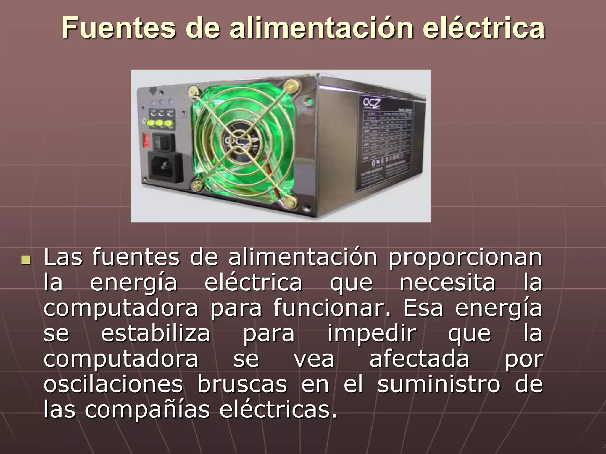 Fuentes de alimentación eléctrica
 Las fuentes de alimentación proporcionan
la energía eléctrica que necesita la
computadora para funcionar. Esa energía
se estabiliza para impedir que la
computadora se vea afectada por
oscilaciones bruscas en el suministro de
las compañías eléctricas.
 