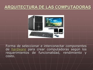 ARQUITECTURA DE LAS COMPUTADORAS
Forma de seleccionar e interconectar componentes
de hardware para crear computadoras según los
requerimientos de funcionalidad, rendimiento y
costo.
 