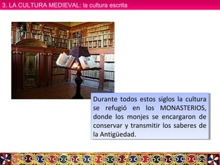 Durante todos estos siglos la cultura
se refugió en los MONASTERIOS,
donde los monjes se encargaron de
conservar y transmitir los saberes de
la Antigüedad.
Durante todos estos siglos la cultura
se refugió en los MONASTERIOS,
donde los monjes se encargaron de
conservar y transmitir los saberes de
la Antigüedad.
3. LA CULTURA MEDIEVAL: la cultura escrita3. LA CULTURA MEDIEVAL: la cultura escrita
 