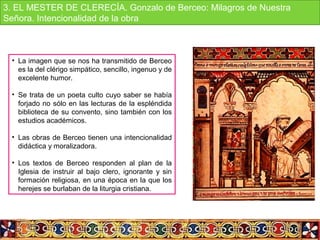 • La imagen que se nos ha transmitido de Berceo 
es la del clérigo simpático, sencillo, ingenuo y de 
excelente humor.
• Se trata de un poeta culto cuyo saber se había 
forjado no sólo en las lecturas de la espléndida 
biblioteca de su convento, sino también con los 
estudios académicos.
• Las obras de Berceo tienen una intencionalidad 
didáctica y moralizadora.
• Los  textos  de  Berceo  responden  al  plan  de  la 
Iglesia  de  instruir  al  bajo  clero,  ignorante  y  sin 
formación religiosa, en una época en la que los 
herejes se burlaban de la liturgia cristiana.
3. EL MESTER DE CLERECÍA. Gonzalo de Berceo: Milagros de Nuestra 
Señora. Intencionalidad de la obra 
 