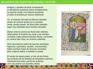 Amigos y vasallos de Dios omnipotente,
si atenderme quisierais ahora amablemente,
os querría contar una historia excelente,
al cabo la tendréis por buena realmente.
Yo, el maestro Gonzalo de Berceo llamado,
yendo de romería acaecí en un parado
verde, jamás pisado, de flores bien poblado:
lugar muy deseable para hombre cansado.
Daban intenso aroma las flores bien olientes,
refrescaban al hombre las caras y las mentes:
manaban cada extremo fuentes claras, corrientes,
en verano bien frías, en invierno calientes.
Gran abundancia había de buenas arboledas,
higueras y granados, perales, manzanedas;
había muchas frutas de diversas monedas,
pero ninguna había ni podrida ni aceda.
El verdor de aquel prado, el olor de las flores,
las sombras de los árboles de templados sabores,
refrescáronme todo y perdí los sudores;
vivir uno podría con aquellos olores
MILAGROS DE NUESTRA SEÑORA: TEXTOS
 