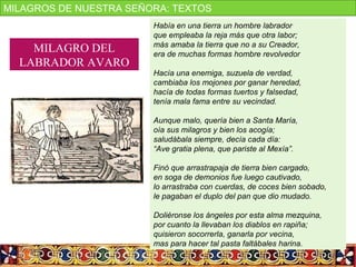 Había en una tierra un hombre labrador
que empleaba la reja más que otra labor;
más amaba la tierra que no a su Creador,
era de muchas formas hombre revolvedor
Hacía una enemiga, suzuela de verdad,
cambiaba los mojones por ganar heredad,
hacía de todas formas tuertos y falsedad,
tenía mala fama entre su vecindad.
Aunque malo, quería bien a Santa María,
oía sus milagros y bien los acogía;
saludábala siempre, decía cada día:
“Ave gratia plena, que pariste al Mexía”.
Finó que arrastrapaja de tierra bien cargado,
en soga de demonios fue luego cautivado,
lo arrastraba con cuerdas, de coces bien sobado,
le pagaban el duplo del pan que dio mudado.
Doliéronse los ángeles por esta alma mezquina,
por cuanto la llevaban los diablos en rapiña;
quisieron socorrerla, ganarla por vecina,
mas para hacer tal pasta faltábales harina.
MILAGRO DEL
LABRADOR AVARO
MILAGROS DE NUESTRA SEÑORA: TEXTOS
 