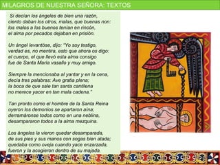 Si decían los ángeles de bien una razón,
ciento daban los otros, malas, que buenas non:
los malos a los buenos tenían en rincón,
el alma por pecados dejaban en prisión.
Un ángel levantóse, dijo: “Yo soy testigo,
verdad es, no mentira, esto que ahora os digo:
el cuerpo, el que llevó esta alma consigo
fue de Santa María vasallo y muy amigo.
Siempre la mencionaba al yantar y en la cena,
decía tres palabras: Ave gratia plena;
la boca de que sale tan santa cantilena
no merece yacer en tan mala cadena.”
Tan pronto como el hombre de la Santa Reina
oyeron los demonios se apartaron aína;
derramáronse todos como en una neblina,
desampararon todos a la alma mezquina.
Los ángeles la vieron quedar desamparada,
de sus pies y sus manos con sogas bien atada;
quedaba como oveja cuando yace enzarzada,
fueron y la acogieron dentro de su majada.
MILAGROS DE NUESTRA SEÑORA: TEXTOS
 