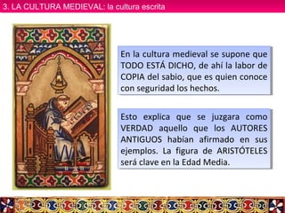 En la cultura medieval se supone que
TODO ESTÁ DICHO, de ahí la labor de
COPIA del sabio, que es quien conoce
con seguridad los hechos.
En la cultura medieval se supone que
TODO ESTÁ DICHO, de ahí la labor de
COPIA del sabio, que es quien conoce
con seguridad los hechos.
Esto explica que se juzgara como
VERDAD aquello que los AUTORES
ANTIGUOS habían afirmado en sus
ejemplos. La figura de ARISTÓTELES
será clave en la Edad Media.
Esto explica que se juzgara como
VERDAD aquello que los AUTORES
ANTIGUOS habían afirmado en sus
ejemplos. La figura de ARISTÓTELES
será clave en la Edad Media.
3. LA CULTURA MEDIEVAL: la cultura escrita3. LA CULTURA MEDIEVAL: la cultura escrita
 