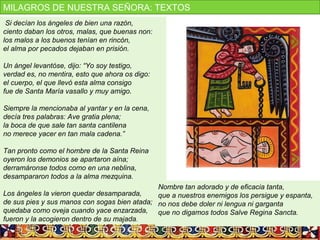Si decían los ángeles de bien una razón,
ciento daban los otros, malas, que buenas non:
los malos a los buenos tenían en rincón,
el alma por pecados dejaban en prisión.
Un ángel levantóse, dijo: “Yo soy testigo,
verdad es, no mentira, esto que ahora os digo:
el cuerpo, el que llevó esta alma consigo
fue de Santa María vasallo y muy amigo.
Siempre la mencionaba al yantar y en la cena,
decía tres palabras: Ave gratia plena;
la boca de que sale tan santa cantilena
no merece yacer en tan mala cadena.”
Tan pronto como el hombre de la Santa Reina
oyeron los demonios se apartaron aína;
derramáronse todos como en una neblina,
desampararon todos a la alma mezquina.
Los ángeles la vieron quedar desamparada,
de sus pies y sus manos con sogas bien atada;
quedaba como oveja cuando yace enzarzada,
fueron y la acogieron dentro de su majada.
Nombre tan adorado y de eficacia tanta,
que a nuestros enemigos los persigue y espanta,
no nos debe doler ni lengua ni garganta
que no digamos todos Salve Regina Sancta.
MILAGROS DE NUESTRA SEÑORA: TEXTOS
 