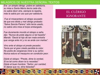 Era un simple clérigo pobre en sabiduría,
su misa a Santa María decía cada día,
no sabía decir otra, siempre la repetía,
más la sabía por uso que por sabiduría.
Fue el misacantano al obispo acusado
de que era idiota y mal clérigo probado:
“Salve Sancta Parens” sólo tenía usado,
no sabía otra misa el torpe embargado.
Fue duramente movido el obispo a saña.
dijo: “Nunca de prete alguno oí tal hazaña”.
Mandó: “Decid al hijo de tan mala entraña
que venga ante mí y no se ande con mañas”.
Vino ante el obispo el preste pecador,
Tenía por el gran miedo perdida la color.
No podía de vergüenza mirar a su señor,
Nunca estuvo el mezquino en condición peor.
Díjole el obispo: “Preste, dime la verdad,
Si es tal como dicen la tu necedad.”
Díjole el buen hombre: “Señor, por caridad,
Si dijese que no, diría falsedad”.
EL CLÉRIGO
IGNORANTE
MILAGROS DE NUESTRA SEÑORA: TEXTOS
 